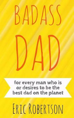Badass Dad: for every man who is or desires to be the best dad on the planet by Eric Robertson
