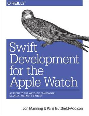 Swift Development for the Apple Watch: An Intro to the Watchkit Framework, Glances, and Notifications by Paris Buttfield-Addison, Jon Manning