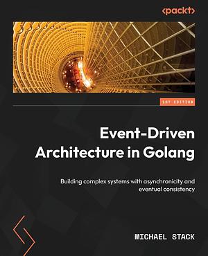 Event-Driven Architecture in Golang: Building Complex Systems with Asynchronicity and Eventual Consistency by Michael Stack