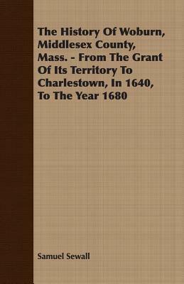 The History of Woburn, Middlesex County, Mass. - From the Grant of Its Territory to Charlestown, in 1640, to the Year 1680 by Samuel Sewall