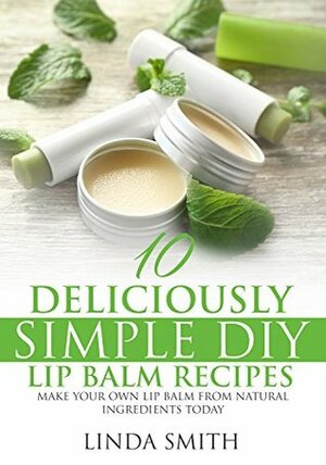 Lip Balm: 10 Deliciously Simple DIY Lip Balm Recipes: Make Your Own Lip Balm From Natural Ingredients Today by Linda Smith