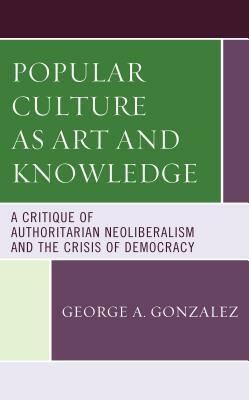 Popular Culture as Art and Knowledge: A Critique of Authoritarian Neoliberalism and the Crisis of Democracy by George A. Gonzalez