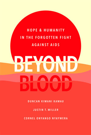 Beyond Blood: Hope and Humanity in the Forgotten Fight Against AIDS by Justin Miller, Duncan Kimani Kamau, Cornel Onyango Nyaywera