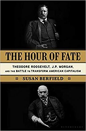 The Hour of Fate: Theodore Roosevelt, J.P. Morgan, and the Battle to Transform American Capitalism by Susan Berfield