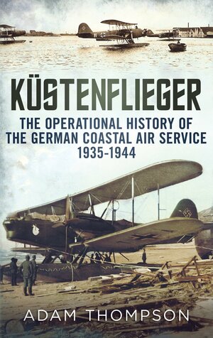 Küstenflieger: The Operational History of the German Naval Air Service 1935-1944 by Adam Thompson