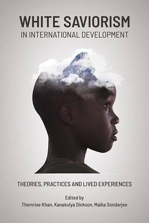 White Saviorism in International Development: Theories, Practices and Lived Experiences by Maïka Sondarjee, Themrise Khan, Dickson Kanakulya