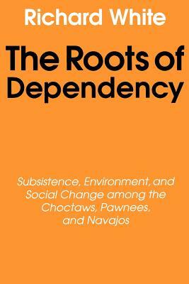 The Roots of Dependency: Subsistance, Environment, and Social Change Among the Choctaws, Pawnees, and Navajos by Richard White