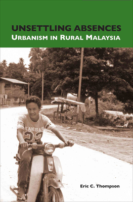 Unsettling Absences: Urbanism in Rural Malaysia by Eric C. Thompson