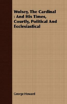 Wolsey, the Cardinal: And His Times, Courtly, Political and Ecclesiastical by George Howard