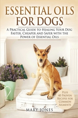 Essential Oils For Dogs: A Practical Guide to Healing Your Dog Faster, Cheaper and Safer with the Power of Essential Oils by Mary Jones