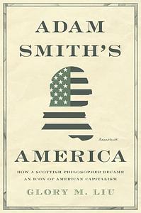 Adam Smith's America: How a Scottish Philosopher Became an Icon of American Capitalism by Glory M. Liu