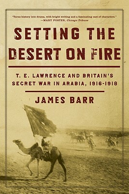 Setting the Desert on Fire: T.E. Lawrence and Britain's Secret War in Arabia, 1916-1918 by James Barr