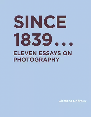 Since 1839: Eleven Essays on Photography by Clément Chéroux
