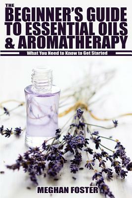 The Beginner's Guide to Essential Oils & Aromatherapy: What You Need to Know to Get Started by Meghan Foster