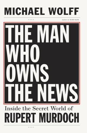 The Man Who Owns the News: Inside the Secret World of Rupert Murdoch by Michael Wolff