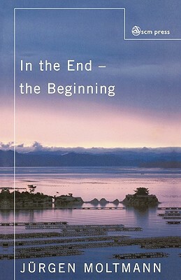 In the End - The Beginning: The Life of Hope by Jürgen Moltmann, Jürgen Moltmann