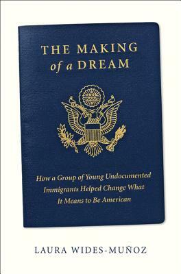 The Making of a Dream: How a Group of Young Undocumented Immigrants Helped Change What It Means to Be American by Laura Wides-Muñoz