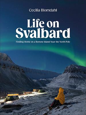 Life on Svalbard: Finding Home on a Remote Island Near the North Pole by Cecilia Blomdahl