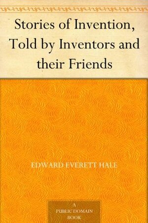 Stories of Invention, Told by Inventors and their Friends by Edward Everett Hale