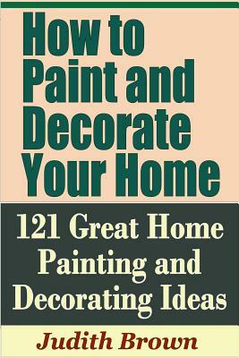 How to Paint and Decorate Your Home - 121 Great Home Painting and Decorating Ideas by Judith Brown