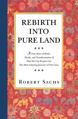 Rebirth Into Pure Land: A True Story of Birth, Death, and Transformation & How We Can Prepare for The Most Amazing Journey of Our Lives by Robert Sachs