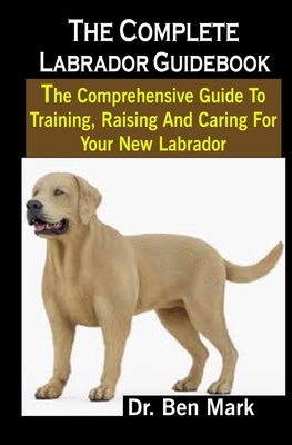 The Complete Labrador Guidebook: The Complete Labrador Guidebook: The Comprehensive Guide To Training, Raising And Caring For Your New Labrador by Ben Mark