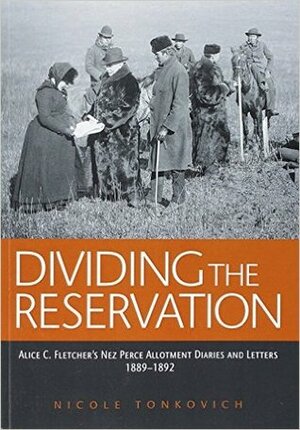 Dividing the Reservation: Alice C. Fletcher's Nez Perce Allotment Diaries and Letters, 1889 - 1892 by Nicole Tonkovich