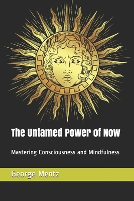 The Untamed Power of Now: Mastering Consciousness and Mindfulness by George Mentz