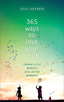 365 Ways to Love Your Child: Turning Little Moments Into Lasting Memories by Julie Lavender