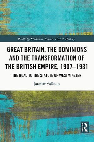 Great Britain, the Dominions and the Transformation of the British Empire, 1907-1931: The Road to the Statute of Westminster by Jaroslav Valkoun