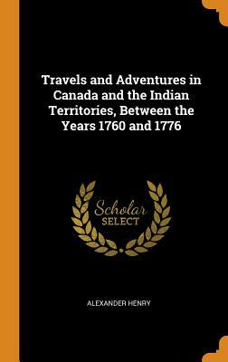 Travels and Adventures in Canada and the Indian Territories, Between the Years 1760 and 1776 by Alexander Henry