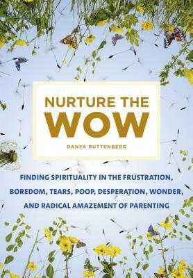 Nurture the Wow: Finding Spirituality in the Frustration, Boredom, Tears, Poop, Desperation, Wonder, and Radical Amazement of Parenting by Danya Ruttenberg