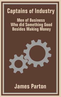 Captains of Industry: Men of Business Who did Something Good Besides Making Money by James Parton