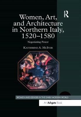 Women, Art, and Architecture in Northern Italy, 1520 1580: Negotiating Power by Katherine a. McIver