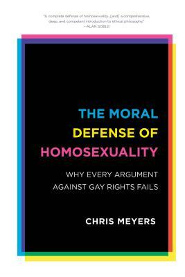 The Moral Defense of Homosexuality: Why Every Argument against Gay Rights Fails by Chris Meyers