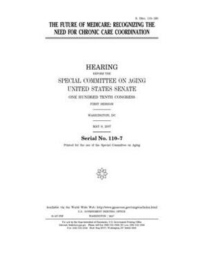 The future of Medicare: recognizing the need for chronic care coordination by United States Congress, United States Senate, Special Committee on Aging (senate)