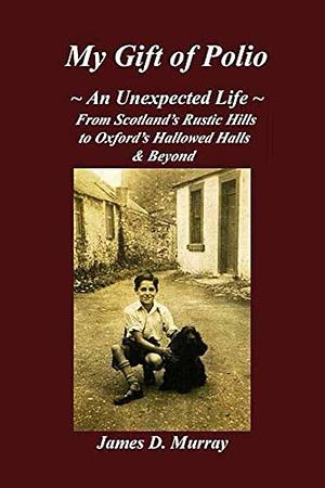 My Gift of Polio: ~ an Unexpected Life ~ from Scotland's Rustic Hills to Oxford's Hallowed Halls and Beyond by James Dickson Murray