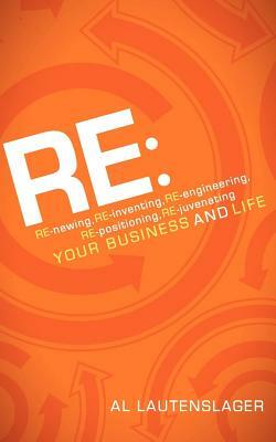 RE:: RE-Newing, RE-Inventing, RE-Engineering, RE-Positioning, RE-Juvenating Your Business and Life by Al Lautenslager