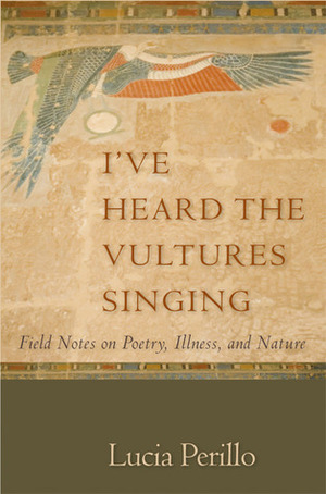 I've Heard the Vultures Singing: Field Notes on Poetry, Illness, and Nature by Lucia Perillo
