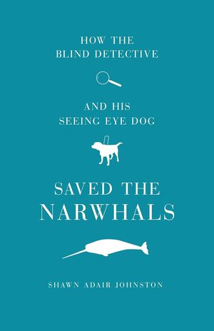 How the Blind Detective and His Seeing Eye Dog Saved the Narwhals by Shawn Adair Johnston