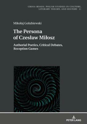 The Persona of Czeslaw Milosz; Authorial Poetics, Critical Debates, Reception Games by Mikolaj Golubiewski