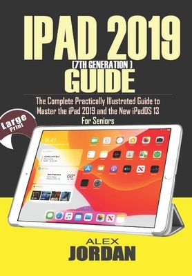 IPAD 2019 (7th Generation) Guide: The Complete Practically Illustrated Guide to Master the iPad 2019 and the New iPadOS 13 For Seniors by Alex Jordan