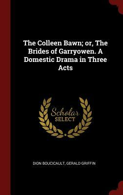 The Colleen Bawn; Or, the Brides of Garryowen. a Domestic Drama in Three Acts by Gerald Griffin, Dion Boucicault