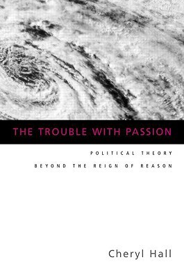The Trouble with Passion: Political Theory Beyond the Reign of Reason by Cheryl Hall