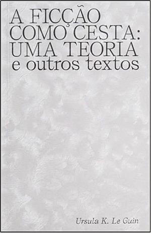 A Ficção como Cesta: Uma Teoria e Outros Textos by Ursula K. Le Guin
