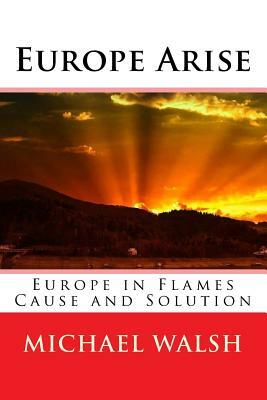 Europe Arise: Europe in Flames Cause and Solution by Michael Walsh