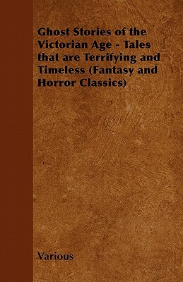 Ghost Stories of the Victorian Age - Tales That Are Terrifying and Timeless (Fantasy and Horror Classics) by Various