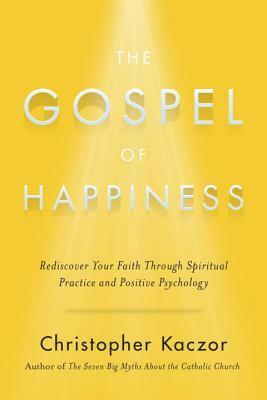 The Gospel of Happiness: Rediscover Your Faith Through Spiritual Practice and Positive Psychology by Christopher Kaczor