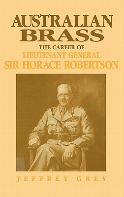 Australian Brass: The Career of Lieutenant General Sir Horace Robertson by Jeffrey Grey