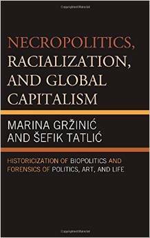 Necropolitics, Racialization, and Global Capitalism: Historicization of Biopolitics and Forensics of Politics, Art, and Life by Marina Grzinic, Sefik Tatlic